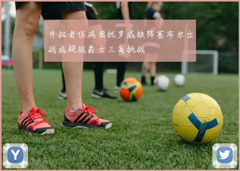 开拓者伤病困扰罗威缺阵塞布尔出战成疑战爵士三高挑战