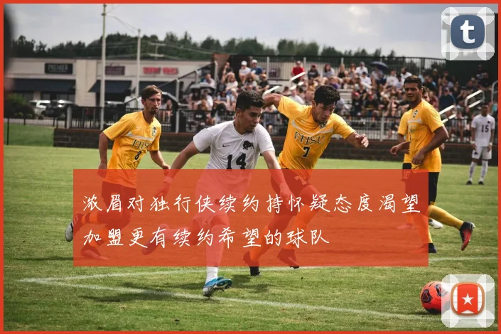 浓眉对独行侠续约持怀疑态度渴望加盟更有续约希望的球队