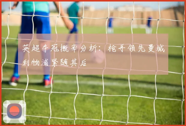 英超夺冠概率分析：枪手领先曼城利物浦紧随其后