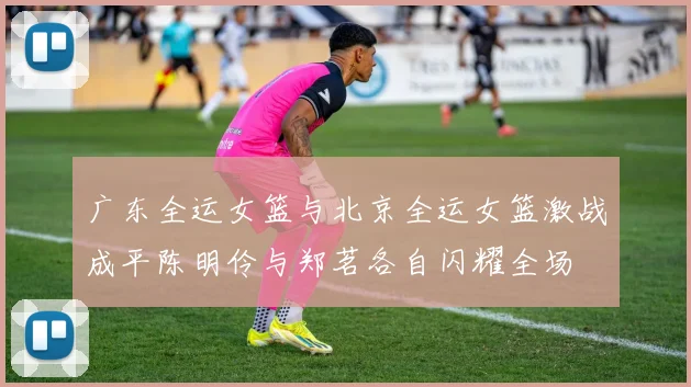 广东全运女篮与北京全运女篮激战成平陈明伶与郑茗各自闪耀全场