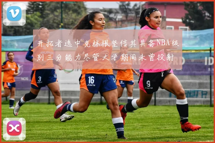 开拓者选中克林根坚信其具备NBA级别三分能力尽管大学期间未曾投射