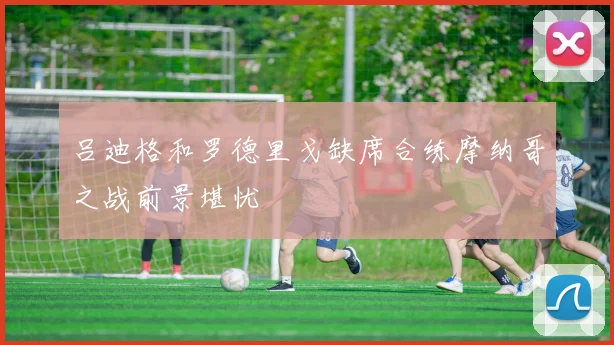 吕迪格和罗德里戈缺席合练摩纳哥之战前景堪忧