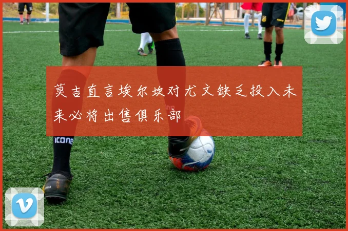 莫吉直言埃尔坎对尤文缺乏投入未来必将出售俱乐部