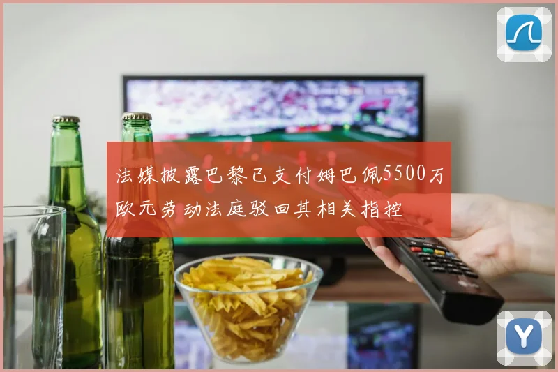 法媒披露巴黎已支付姆巴佩5500万欧元劳动法庭驳回其相关指控