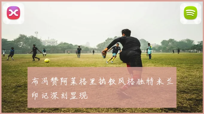布冯赞阿莱格里执教风格独特米兰印记深刻显现