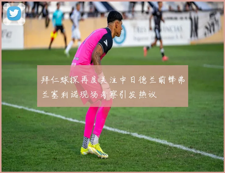 拜仁球探再度关注中日德兰前锋弗兰塞利诺现场考察引发热议