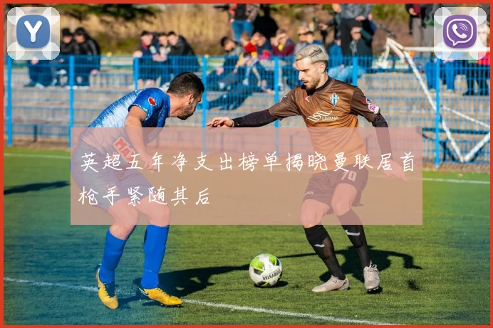 英超五年净支出榜单揭晓曼联居首枪手紧随其后