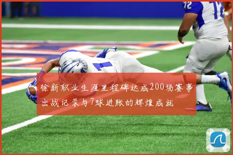 徐新职业生涯里程碑达成200场赛事出战记录与7球进账的辉煌成就