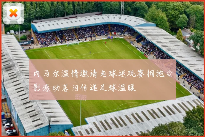 内马尔温情邀请老球迷观赛拥抱合影感动落泪传递足球温暖