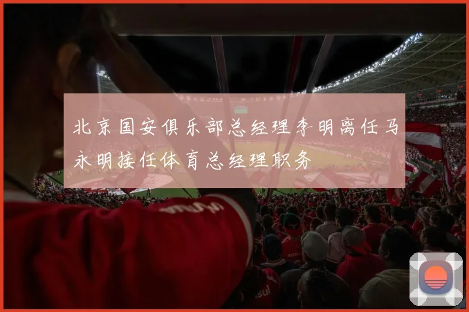 北京国安俱乐部总经理李明离任马永明接任体育总经理职务