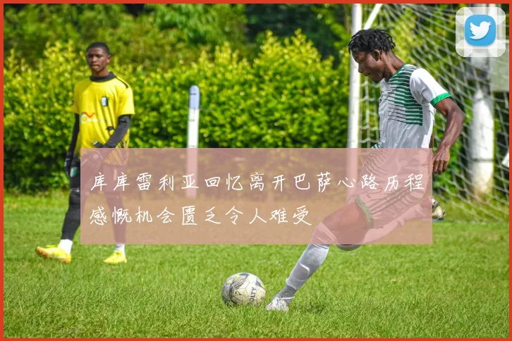 库库雷利亚回忆离开巴萨心路历程感慨机会匮乏令人难受