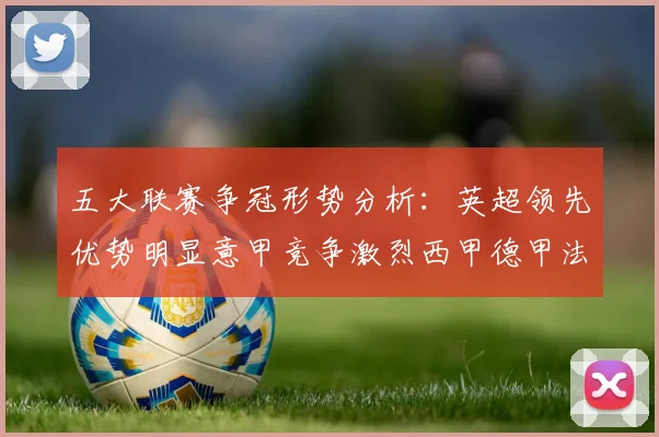 五大联赛争冠形势分析：英超领先优势明显意甲竞争激烈西甲德甲法甲差距各异