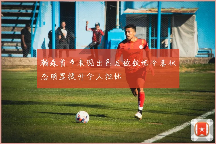 瀚森首节表现出色后被教练冷落状态明显提升令人担忧