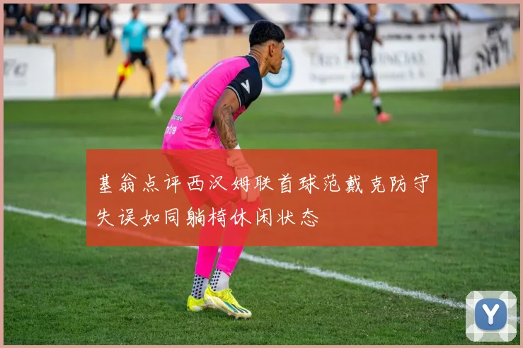 基翁点评西汉姆联首球范戴克防守失误如同躺椅休闲状态