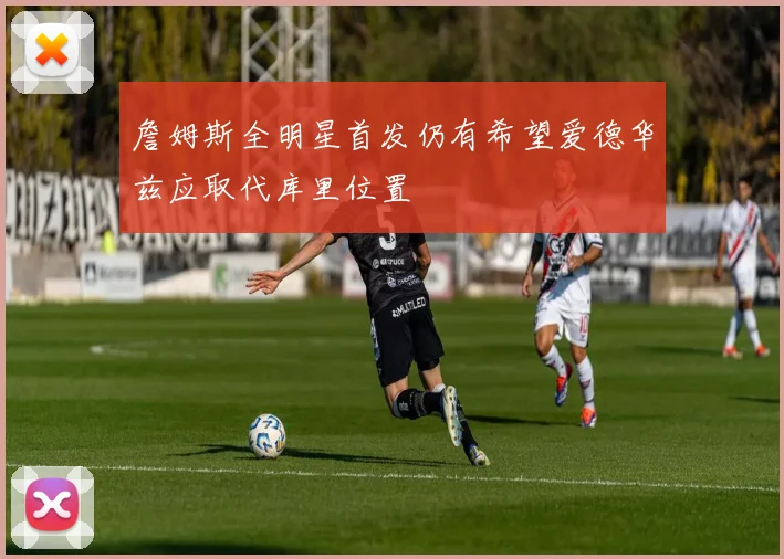詹姆斯全明星首发仍有希望爱德华兹应取代库里位置