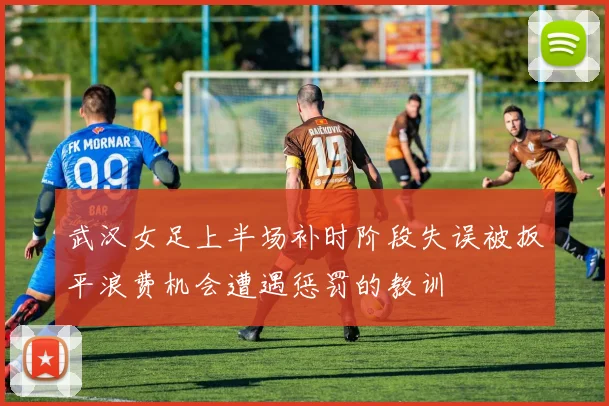 武汉女足上半场补时阶段失误被扳平浪费机会遭遇惩罚的教训