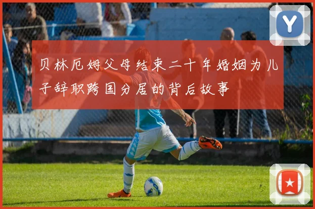 贝林厄姆父母结束二十年婚姻为儿子辞职跨国分居的背后故事
