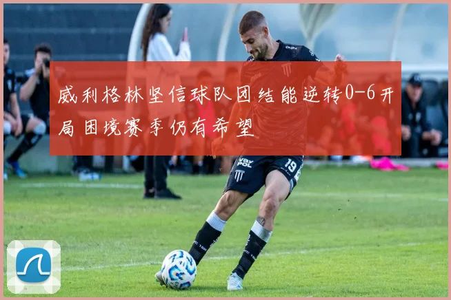 威利格林坚信球队团结能逆转0-6开局困境赛季仍有希望
