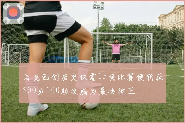 马克西创历史仅需15场比赛便斩获500分100助攻成为最快控卫