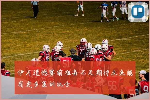 伊万遗憾赛前准备不足期待未来能有更多集训机会