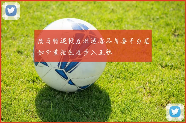 扬马特退役后沉迷毒品与妻子分居如今重拾生活步入正轨