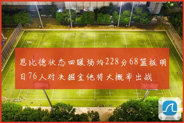 恩比德状态回暖场均228分68篮板明日76人对决掘金他将大概率出战