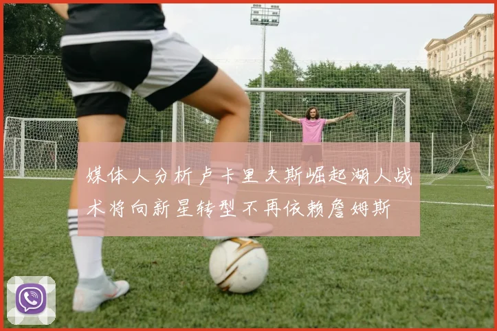 媒体人分析卢卡里夫斯崛起湖人战术将向新星转型不再依赖詹姆斯