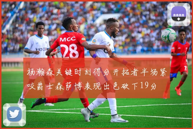 杨瀚森关键时刻得分开拓者半场紧咬爵士森萨博表现出色砍下19分