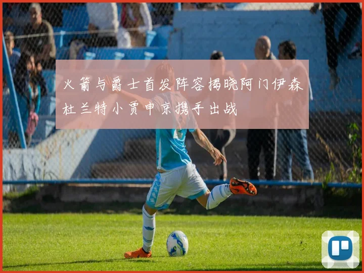 火箭与爵士首发阵容揭晓阿门伊森杜兰特小贾申京携手出战
