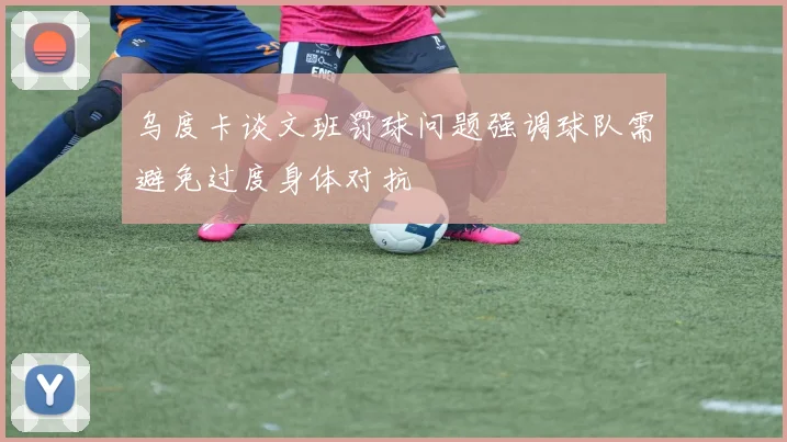 乌度卡谈文班罚球问题强调球队需避免过度身体对抗