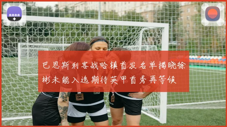 巴恩斯利客战哈镇首发名单揭晓徐彬未能入选期待英甲首秀再等候