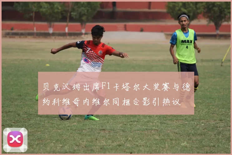 贝克汉姆出席F1卡塔尔大奖赛与德约科维奇内维尔同框合影引热议