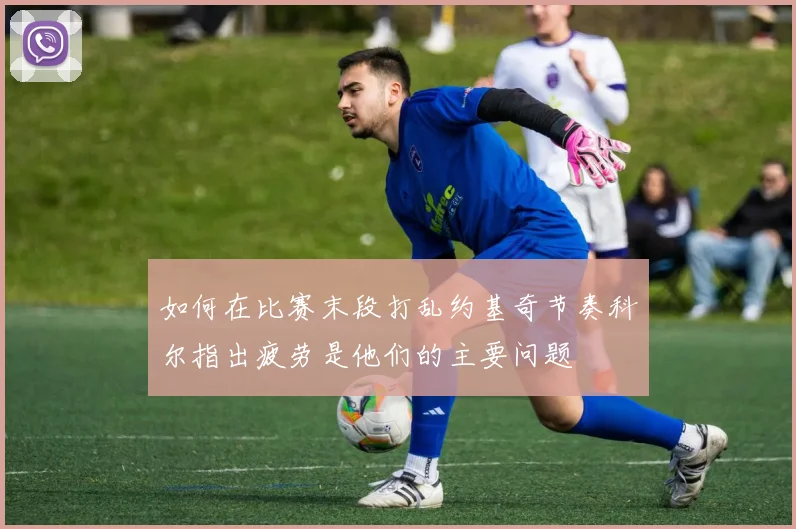 如何在比赛末段打乱约基奇节奏科尔指出疲劳是他们的主要问题
