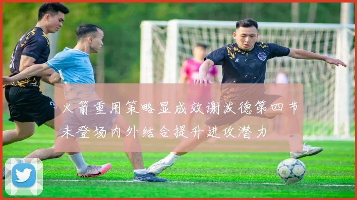 火箭重用策略显成效谢泼德第四节未登场内外结合提升进攻潜力