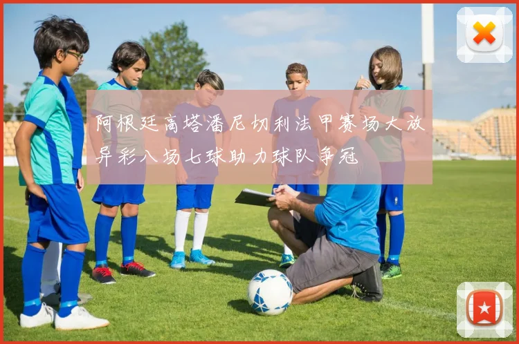 阿根廷高塔潘尼切利法甲赛场大放异彩八场七球助力球队争冠