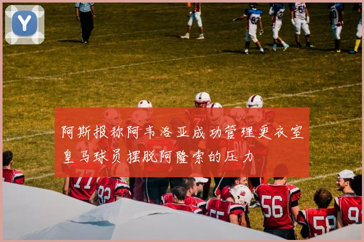 阿斯报称阿韦洛亚成功管理更衣室皇马球员摆脱阿隆索的压力