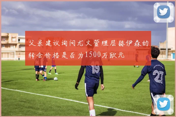 父亲建议询问尤文管理层赫伊森的转会价格是否为1500万欧元