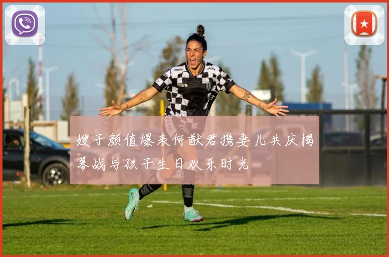 嫂子颜值爆表何猷君携妻儿共庆揭幕战与孩子生日欢乐时光