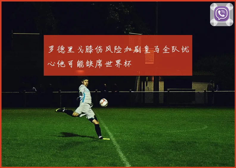 罗德里戈膝伤风险加剧皇马全队忧心他可能缺席世界杯