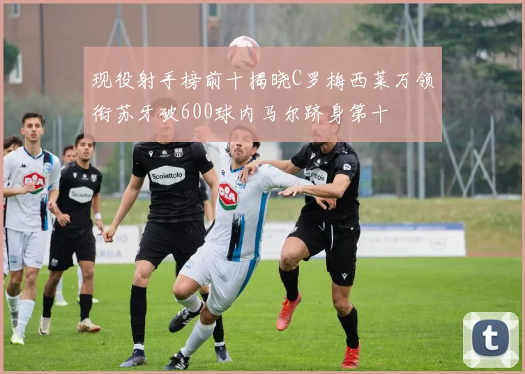 现役射手榜前十揭晓C罗梅西莱万领衔苏牙破600球内马尔跻身第十