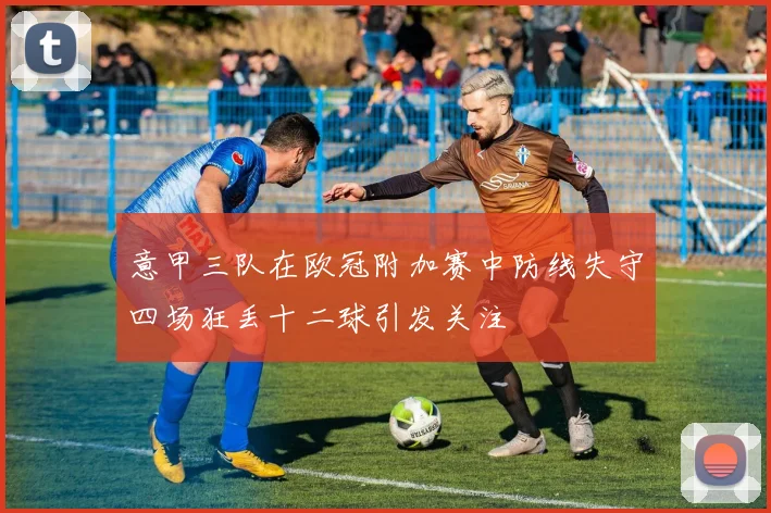 意甲三队在欧冠附加赛中防线失守四场狂丢十二球引发关注